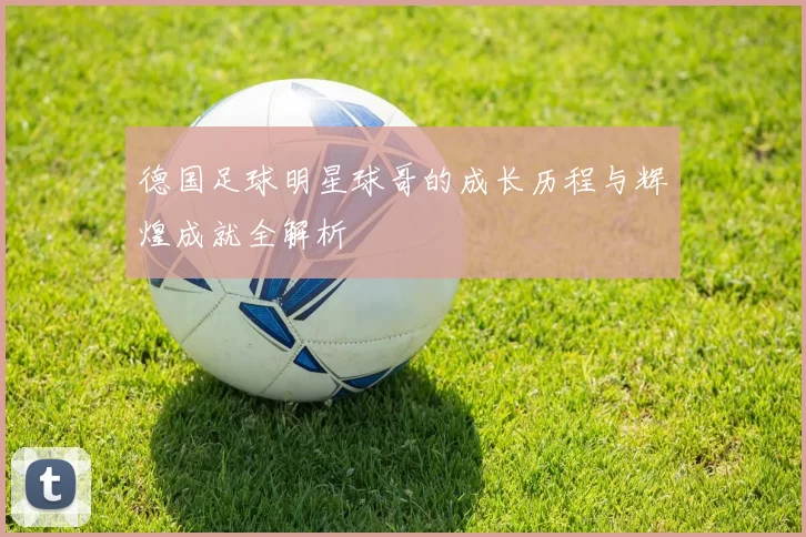 德国足球明星球哥的成长历程与辉煌成就全解析