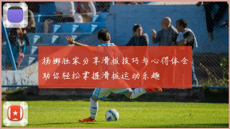 杨娜独家分享滑板技巧与心得体会助你轻松掌握滑板运动乐趣