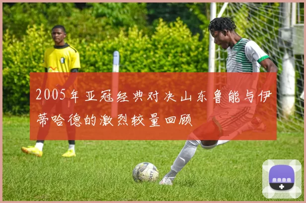 2005年亚冠经典对决山东鲁能与伊蒂哈德的激烈较量回顾