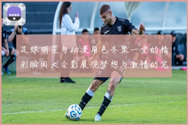 足球明星与动漫角色齐聚一堂的精彩瞬间大合影展现梦想与激情的完美结合