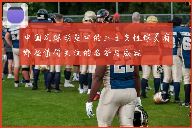 中国足球明星中的杰出男性球员有哪些值得关注的名字与成就