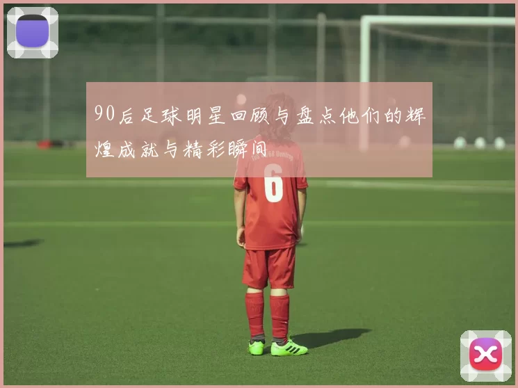 90后足球明星回顾与盘点他们的辉煌成就与精彩瞬间