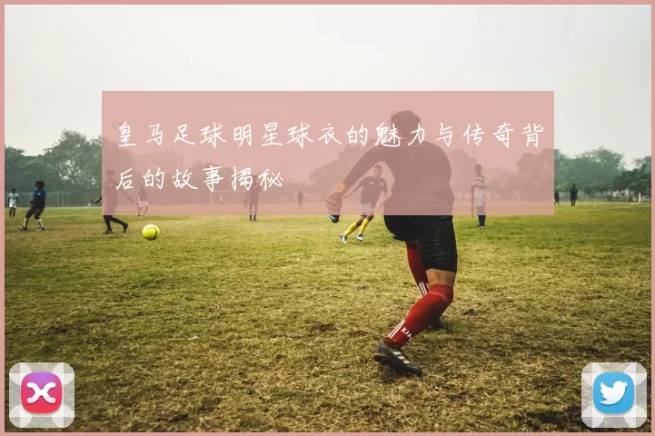 皇马足球明星球衣的魅力与传奇背后的故事揭秘