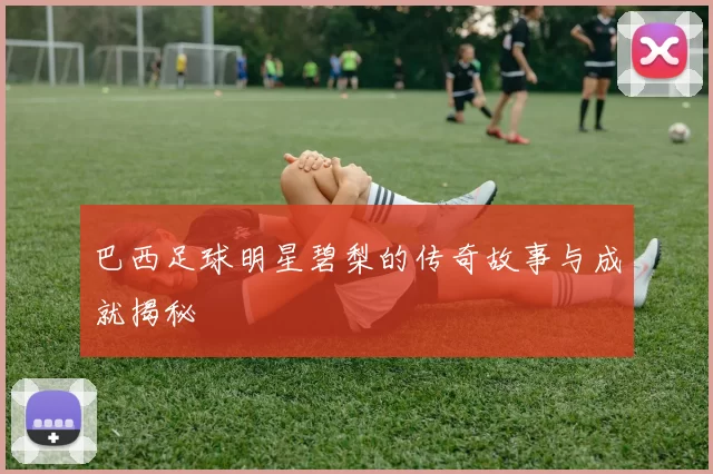 巴西足球明星碧梨的传奇故事与成就揭秘