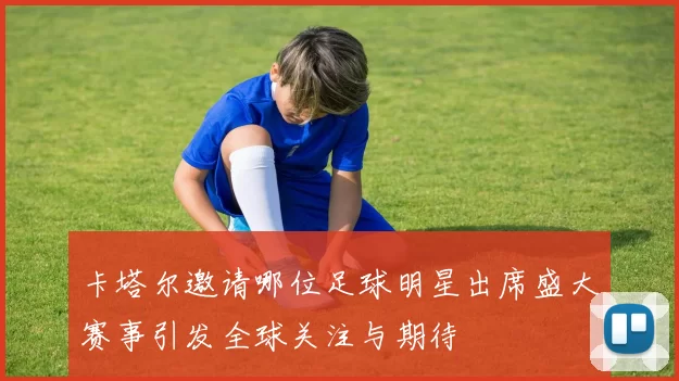 卡塔尔邀请哪位足球明星出席盛大赛事引发全球关注与期待
