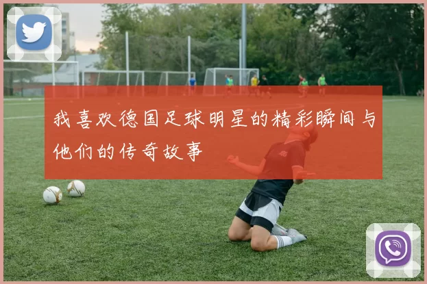 我喜欢德国足球明星的精彩瞬间与他们的传奇故事