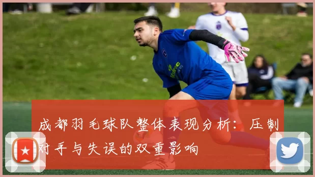 成都羽毛球队整体表现分析：压制对手与失误的双重影响