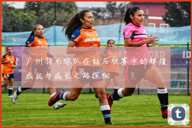 广州羽毛球队在钻石联赛中的辉煌成就与成长之路探秘