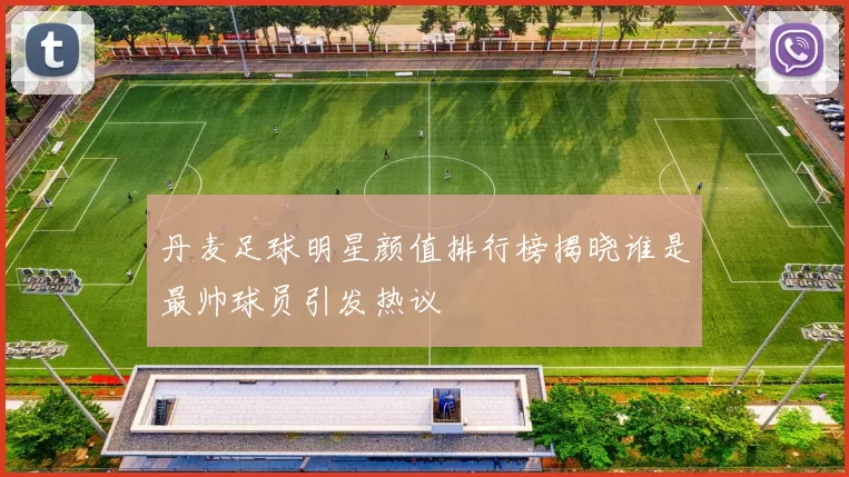 丹麦足球明星颜值排行榜揭晓谁是最帅球员引发热议