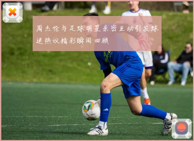 周杰伦与足球明星亲密互动引发球迷热议精彩瞬间回顾