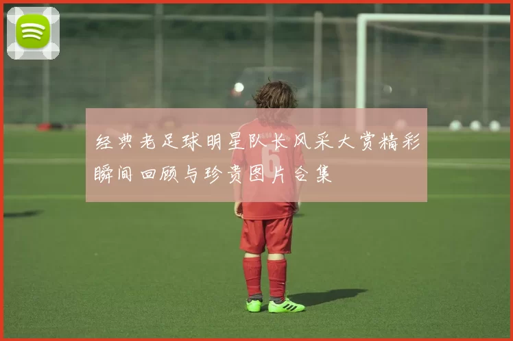 经典老足球明星队长风采大赏精彩瞬间回顾与珍贵图片合集