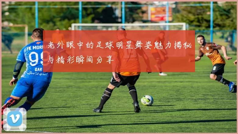老外眼中的足球明星舞姿魅力揭秘与精彩瞬间分享