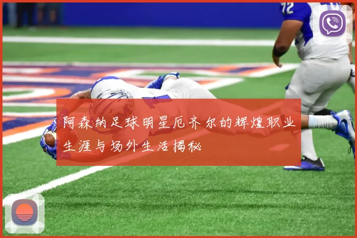 阿森纳足球明星厄齐尔的辉煌职业生涯与场外生活揭秘