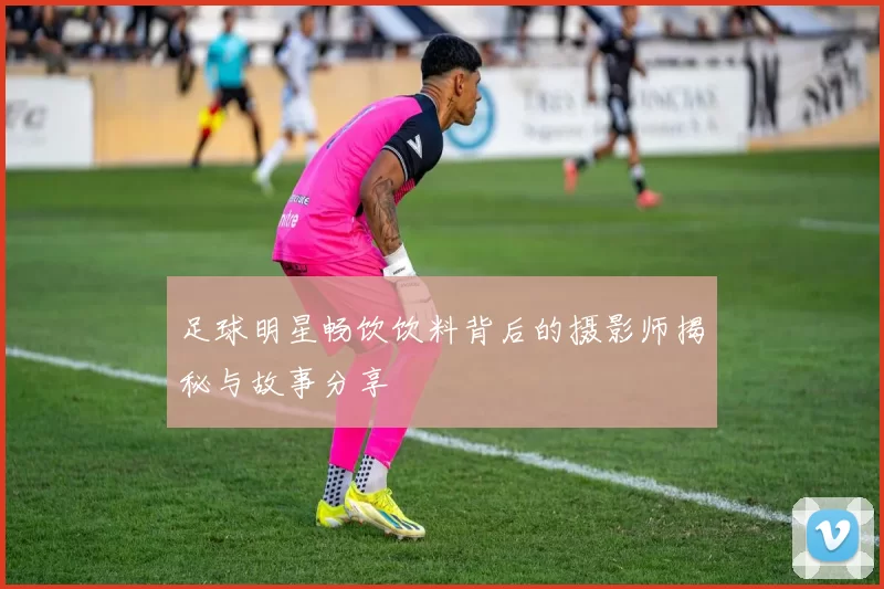 足球明星畅饮饮料背后的摄影师揭秘与故事分享