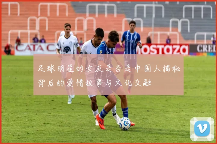 足球明星的女友是否是中国人揭秘背后的爱情故事与文化交融
