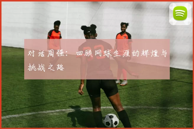 对话周强：回顾网球生涯的辉煌与挑战之路