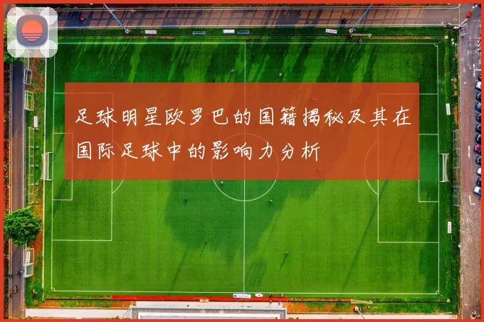 足球明星欧罗巴的国籍揭秘及其在国际足球中的影响力分析