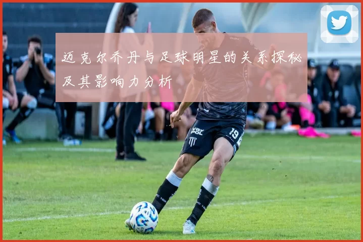 迈克尔乔丹与足球明星的关系探秘及其影响力分析