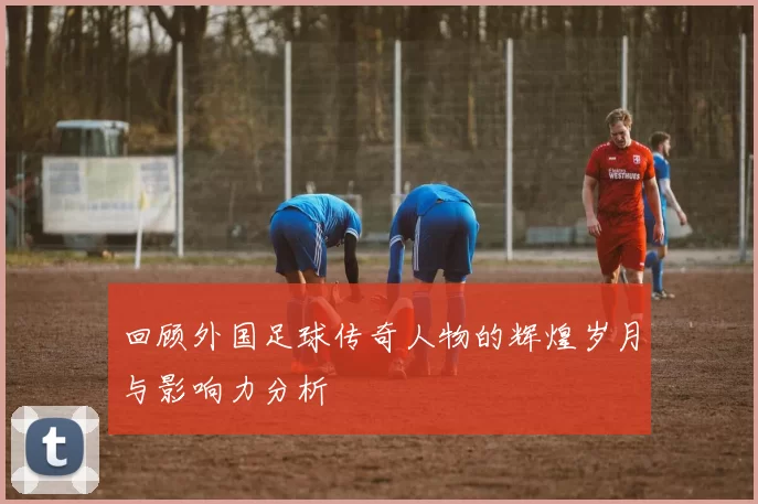 回顾外国足球传奇人物的辉煌岁月与影响力分析