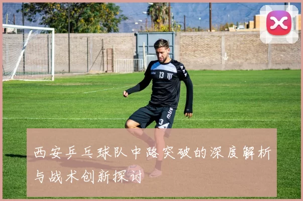 西安乒乓球队中路突破的深度解析与战术创新探讨