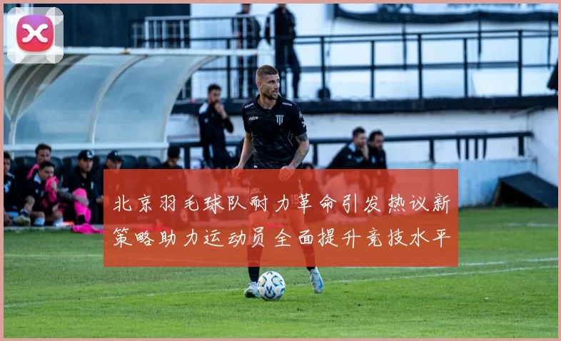 北京羽毛球队耐力革命引发热议新策略助力运动员全面提升竞技水平
