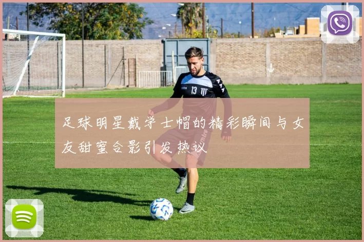 足球明星戴学士帽的精彩瞬间与女友甜蜜合影引发热议
