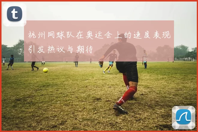 杭州网球队在奥运会上的速度表现引发热议与期待