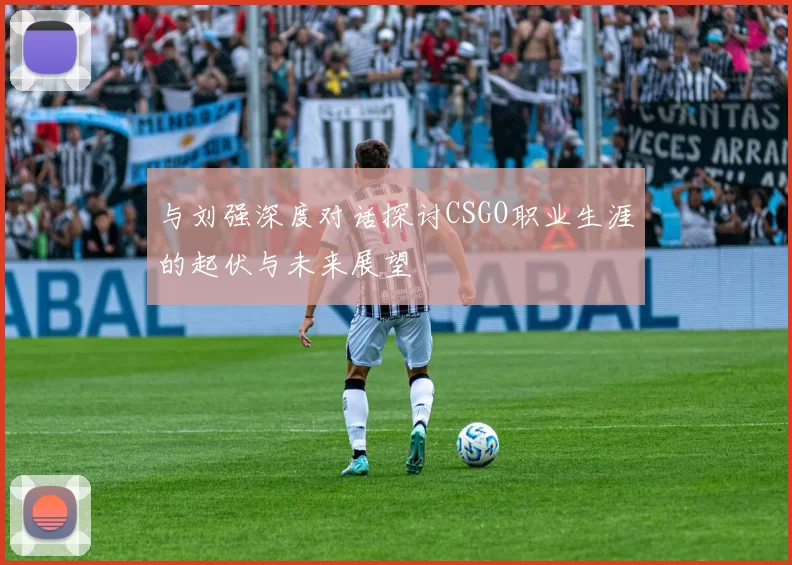 与刘强深度对话探讨CSGO职业生涯的起伏与未来展望