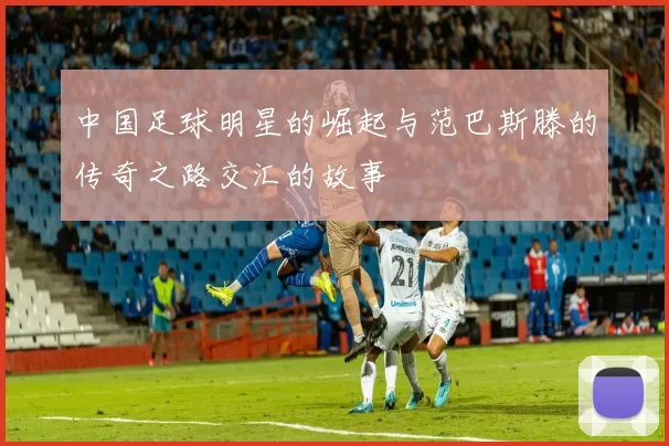 中国足球明星的崛起与范巴斯滕的传奇之路交汇的故事