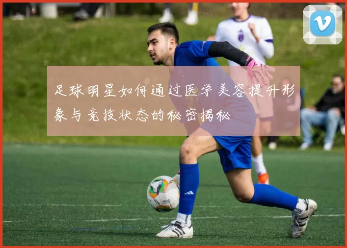 足球明星如何通过医学美容提升形象与竞技状态的秘密揭秘
