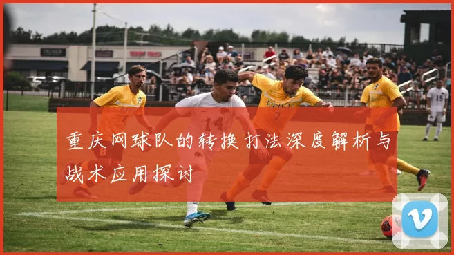 重庆网球队的转换打法深度解析与战术应用探讨