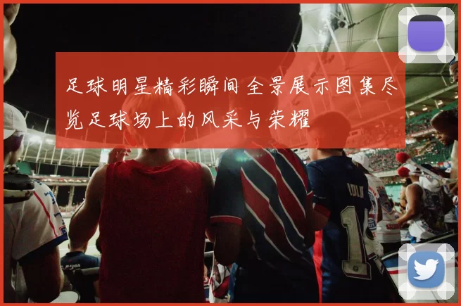 足球明星精彩瞬间全景展示图集尽览足球场上的风采与荣耀