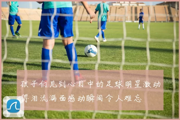 孩子们见到心目中的足球明星激动得泪流满面感动瞬间令人难忘