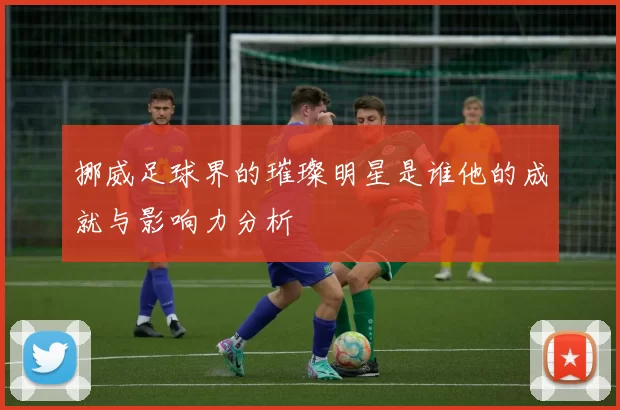 挪威足球界的璀璨明星是谁他的成就与影响力分析