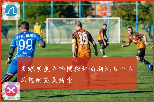 足球明星耳饰揭秘时尚潮流与个人风格的完美结合