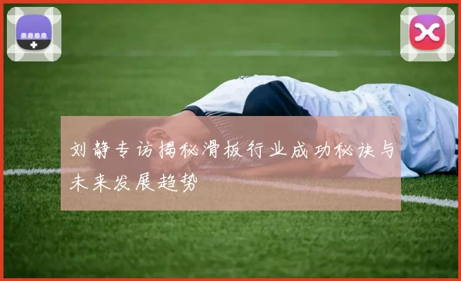 刘静专访揭秘滑板行业成功秘诀与未来发展趋势