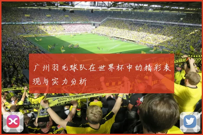广州羽毛球队在世界杯中的精彩表现与实力分析