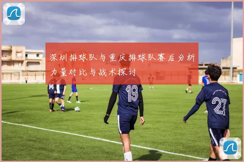 深圳排球队与重庆排球队赛后分析力量对比与战术探讨