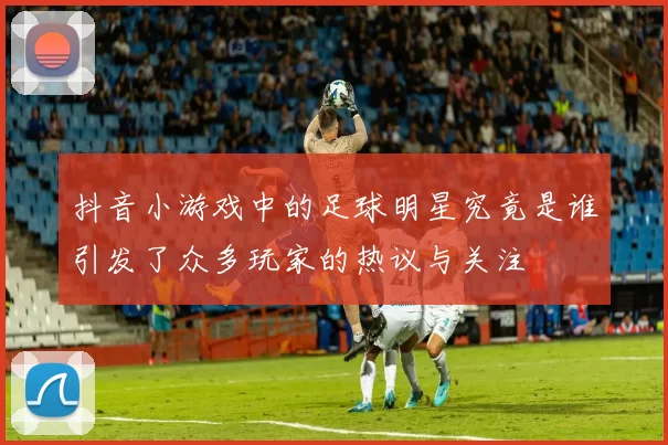 抖音小游戏中的足球明星究竟是谁引发了众多玩家的热议与关注