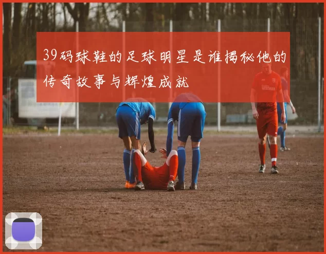 39码球鞋的足球明星是谁揭秘他的传奇故事与辉煌成就