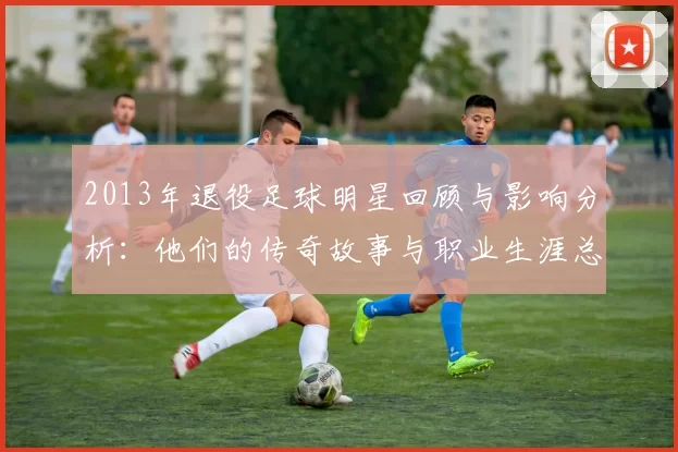 2013年退役足球明星回顾与影响分析：他们的传奇故事与职业生涯总结