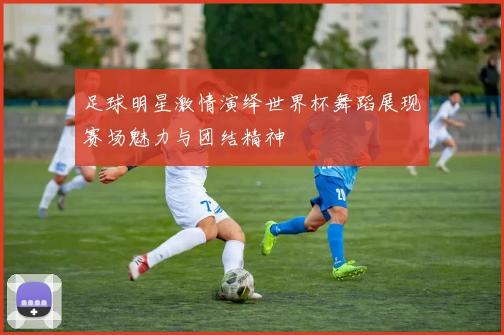 足球明星激情演绎世界杯舞蹈展现赛场魅力与团结精神