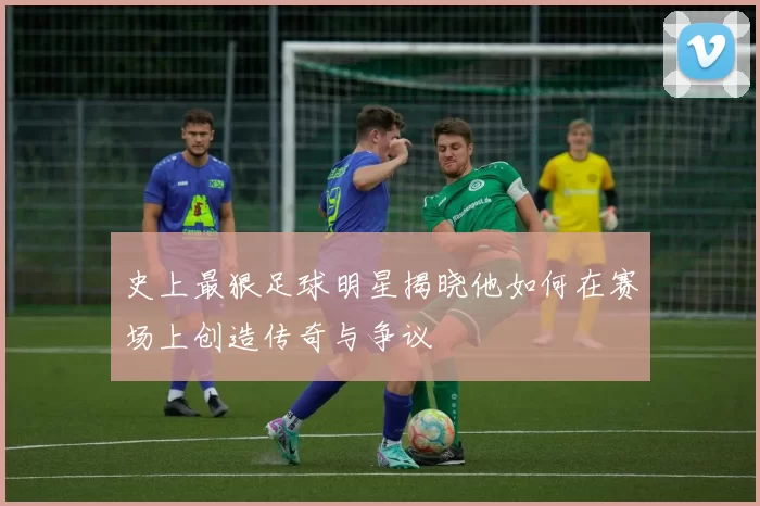 史上最狠足球明星揭晓他如何在赛场上创造传奇与争议