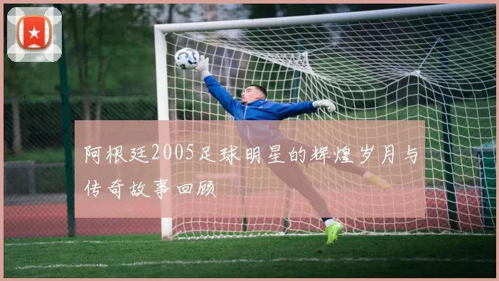 阿根廷2005足球明星的辉煌岁月与传奇故事回顾