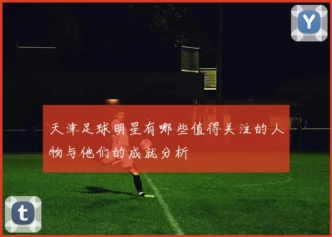 天津足球明星有哪些值得关注的人物与他们的成就分析