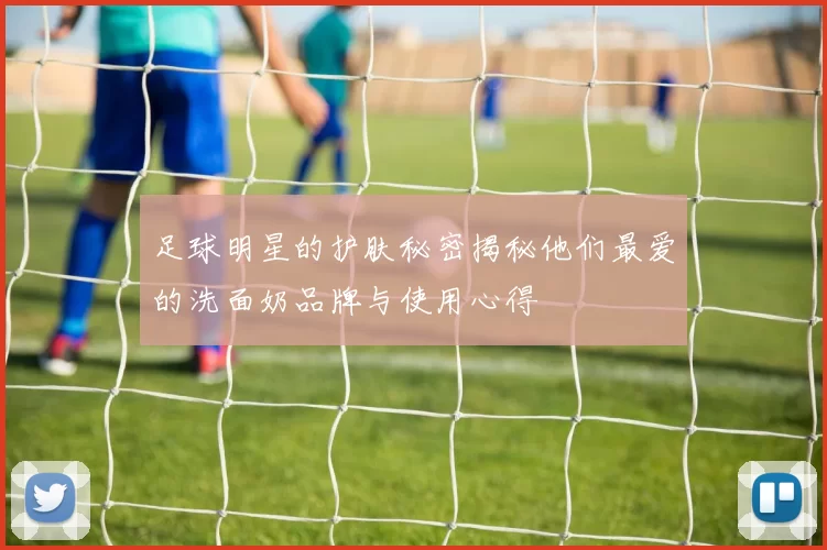 足球明星的护肤秘密揭秘他们最爱的洗面奶品牌与使用心得