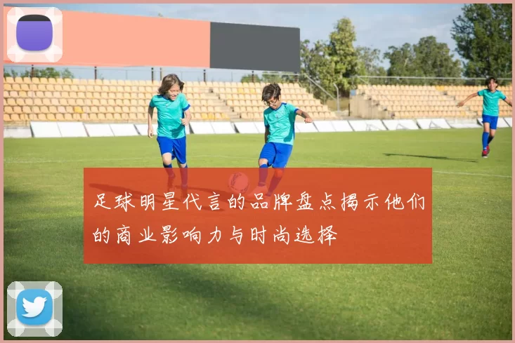 足球明星代言的品牌盘点揭示他们的商业影响力与时尚选择