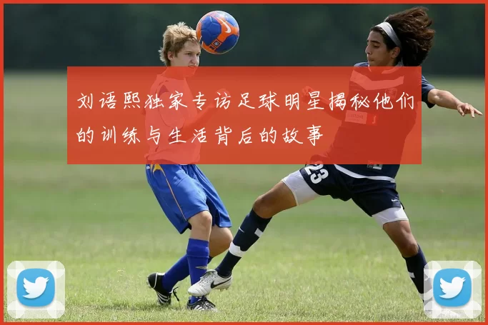 刘语熙独家专访足球明星揭秘他们的训练与生活背后的故事