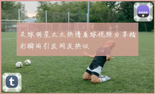 足球明星太太热情看球视频分享精彩瞬间引发网友热议