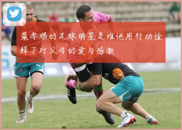最孝顺的足球明星是谁他用行动诠释了对父母的爱与感激